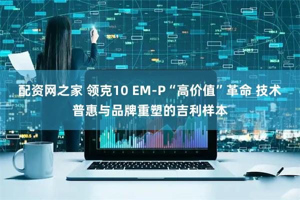 配资网之家 领克10 EM-P“高价值”革命 技术普惠与品牌重塑的吉利样本