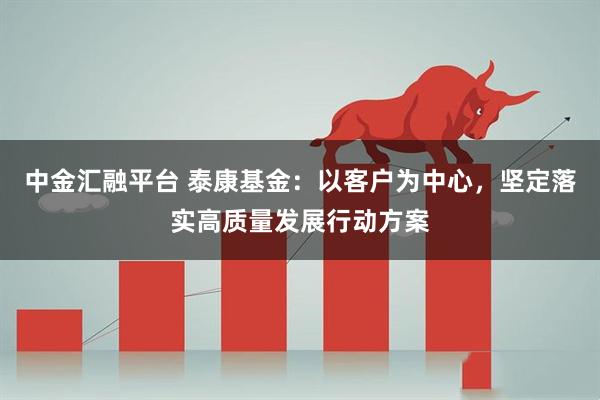 中金汇融平台 泰康基金：以客户为中心，坚定落实高质量发展行动方案