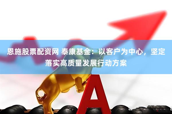恩施股票配资网 泰康基金：以客户为中心，坚定落实高质量发展行动方案