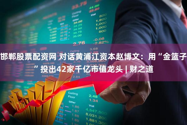 邯郸股票配资网 对话黄浦江资本赵博文：用“金篮子”投出42家千亿市值龙头 | 财之道