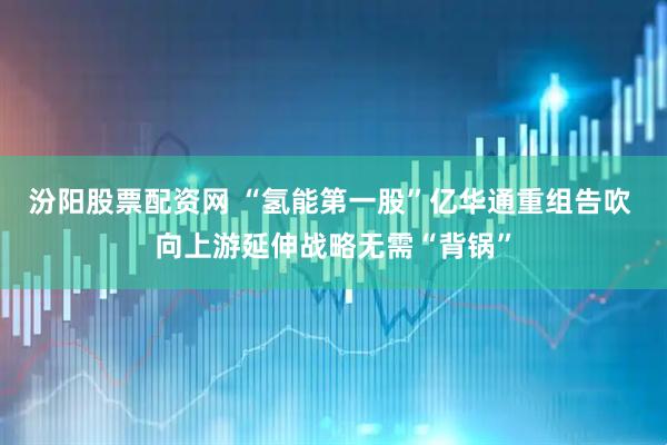 汾阳股票配资网 “氢能第一股”亿华通重组告吹 向上游延伸战略无需“背锅”