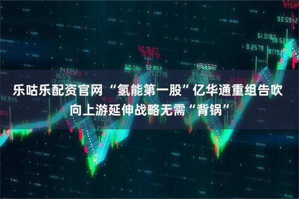 乐咕乐配资官网 “氢能第一股”亿华通重组告吹 向上游延伸战略无需“背锅”
