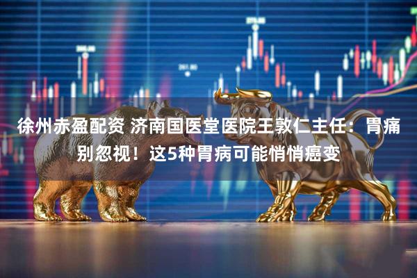 徐州赤盈配资 济南国医堂医院王敦仁主任：胃痛别忽视！这5种胃病可能悄悄癌变