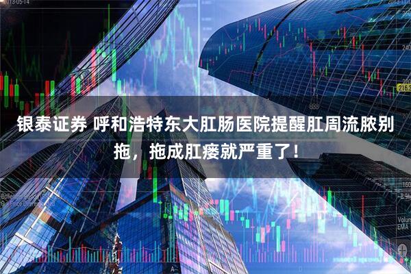 银泰证券 呼和浩特东大肛肠医院提醒肛周流脓别拖，拖成肛瘘就严重了！