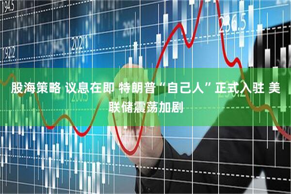 股海策略 议息在即 特朗普“自己人”正式入驻 美联储震荡加剧