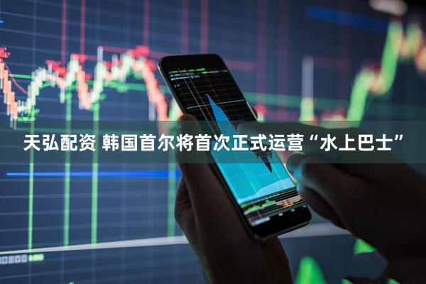 天弘配资 韩国首尔将首次正式运营“水上巴士”