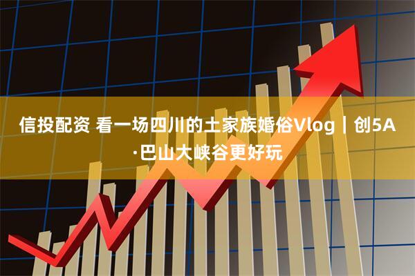 信投配资 看一场四川的土家族婚俗Vlog｜创5A·巴山大峡谷更好玩