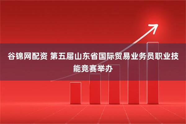 谷锦网配资 第五届山东省国际贸易业务员职业技能竞赛举办