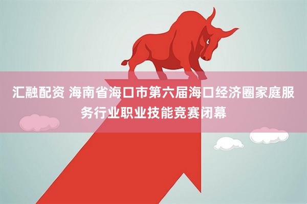 汇融配资 海南省海口市第六届海口经济圈家庭服务行业职业技能竞赛闭幕