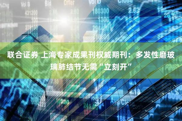 联合证券 上海专家成果刊权威期刊：多发性磨玻璃肺结节无需“立刻开”