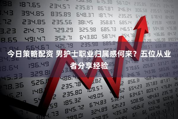 今日策略配资 男护士职业归属感何来？五位从业者分享经验