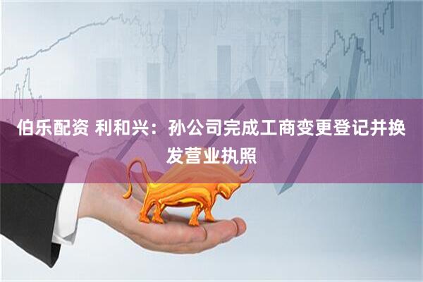 伯乐配资 利和兴：孙公司完成工商变更登记并换发营业执照