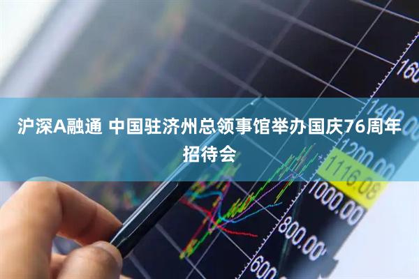 沪深A融通 中国驻济州总领事馆举办国庆76周年招待会