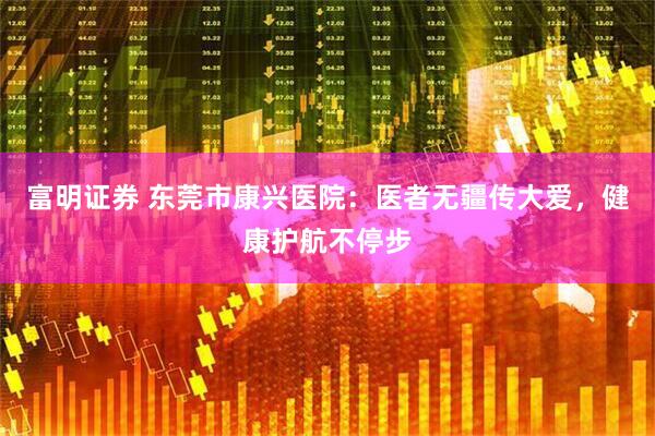 富明证券 东莞市康兴医院：医者无疆传大爱，健康护航不停步