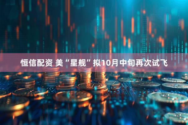 恒信配资 美“星舰”拟10月中旬再次试飞