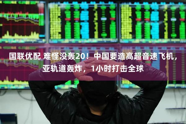 国联优配 难怪没轰20！中国要造高超音速飞机，亚轨道轰炸，1小时打击全球