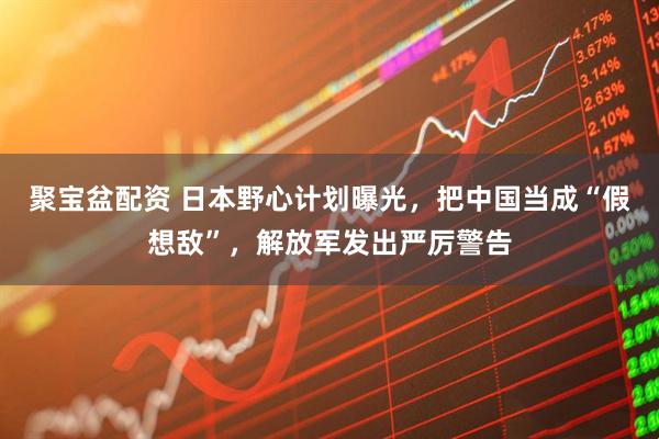 聚宝盆配资 日本野心计划曝光，把中国当成“假想敌”，解放军发出严厉警告