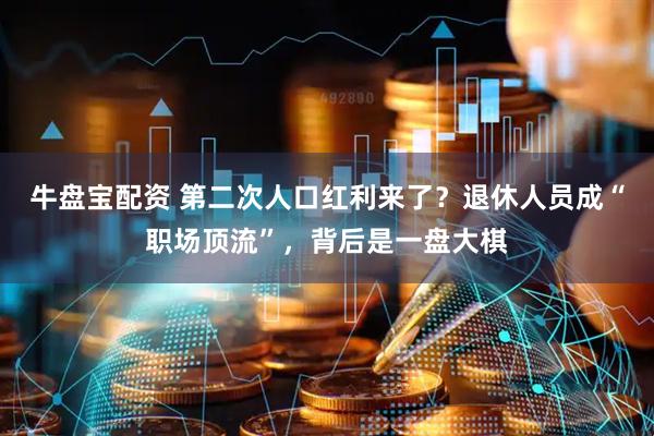 牛盘宝配资 第二次人口红利来了？退休人员成“职场顶流”，背后是一盘大棋