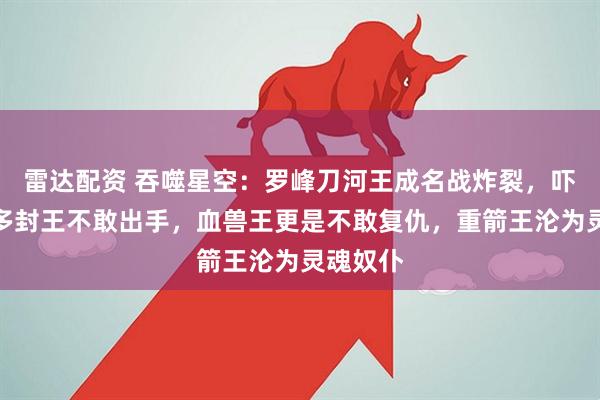 雷达配资 吞噬星空：罗峰刀河王成名战炸裂，吓得二百多封王不敢出手，血兽王更是不敢复仇，重箭王沦为灵魂奴仆