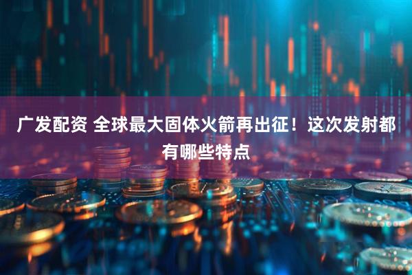 广发配资 全球最大固体火箭再出征！这次发射都有哪些特点