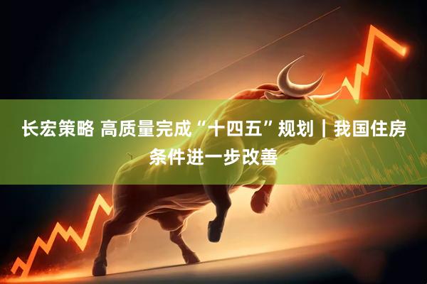 长宏策略 高质量完成“十四五”规划｜我国住房条件进一步改善