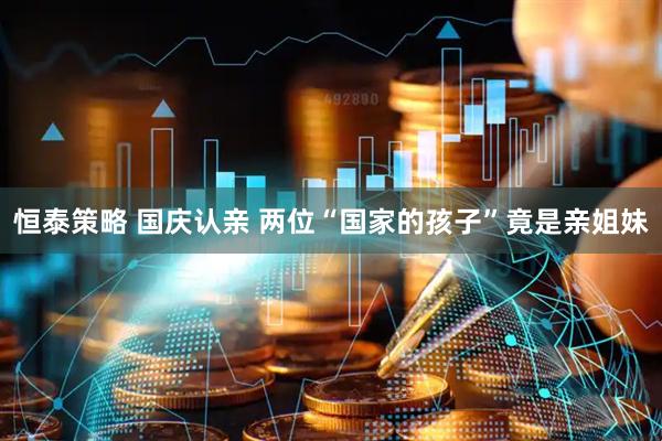 恒泰策略 国庆认亲 两位“国家的孩子”竟是亲姐妹
