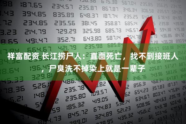 祥富配资 长江捞尸人：直面死亡，找不到接班人，尸臭洗不掉染上就是一辈子