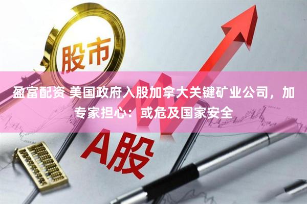 盈富配资 美国政府入股加拿大关键矿业公司，加专家担心：或危及国家安全