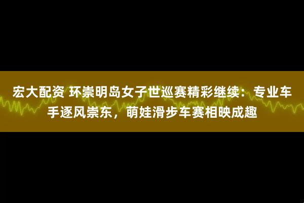 宏大配资 环崇明岛女子世巡赛精彩继续：专业车手逐风崇东，萌娃滑步车赛相映成趣