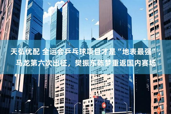 天弘优配 全运会乒乓球项目才是“地表最强”，马龙第六次出征，樊振东陈梦重返国内赛场