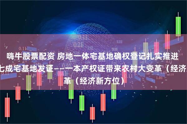 嗨牛股票配资 房地一体宅基地确权登记扎实推进 全国约七成宅基地发证——一本产权证带来农村大变革（经济新方位）