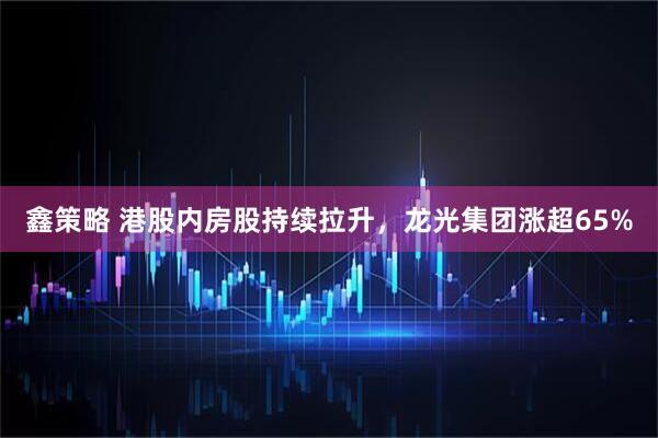 鑫策略 港股内房股持续拉升，龙光集团涨超65%