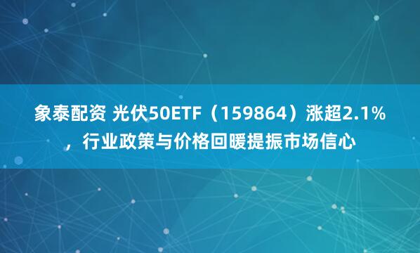 象泰配资 光伏50ETF(159864)涨超2.1%,行业政策与价格回暖提振市场信心