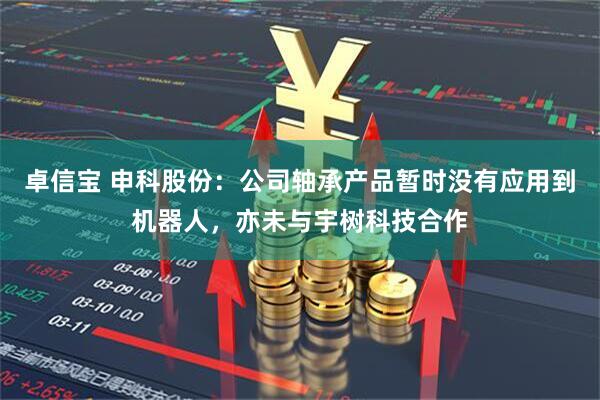 卓信宝 申科股份：公司轴承产品暂时没有应用到机器人，亦未与宇树科技合作